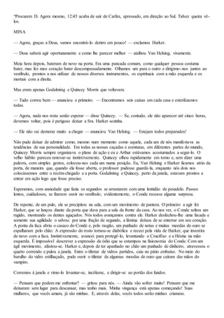 “Procurem D. Agora mesmo, 12:45 acaba de sair de Carfax, apressado, em direção ao Sul. Talvez queira vê-
los.
MINA
— Agora, graças a Deus, vamos encontrá-lo dentro em pouco! — exclamou Harker.
— Deus saberá agir oportunamente e como lhe parecer melhor — atalhou Van Helsing, vivamente.
Meia hora depois, bateram de novo na porta. Era uma pancada comum, como qualquer pessoa costuma
bater, mas fez meu coração bater descompassadamente. Olhamos um para o outro e dirigimo-nos juntos ao
vestíbulo, prontos a nos utilizar de nossos diversos instrumentos, os espirituais com a mão esquerda e os
mortais com a direita.
Mas eram apenas Godalming e Quincey Morris que voltavam.
— Tudo correu bem — anunciou o primeiro. — Encontramos seis caixas em cada casa e esterilizamos
todas.
— Agora, nada nos resta senão esperar — disse Quincey. — Se, contudo, ele não aparecer até cinco horas,
devemos voltar, pois é perigoso deixar a Sra. Harker sozinha.
— Ele não vai demorar muito a chegar — anunciou Van Helsing. — Estejam todos preparados!
Não pude deixar de admirar como, mesmo num momento como aquele, cada um de nós manifestava as
tendências de sua personalidade. Em todas as nossas caçadas e aventuras, em diferentes partes do mundo,
Quincey Morris sempre organizava o plano de ação e eu e Arthur estávamos acostumados a segui-lo. O
velho hábito pareceu renovar-se instintivamente. Quincey olhou rapidamente em torno e, sem dizer uma
palavra, com simples gestos, colocou-nos cada um numa posição. Eu, Van Helsing e Harker ficamos atrás da
porta, de maneira que, quando ela fosse aberta, o professor pudesse guardá-la, enquanto nós dois nos
colocássemos entre o recém-chegado e a porta. Godalming e Quincey, perto da janela, estavam prontos a
entrar em ação logo que fosse preciso.
Esperamos, com ansiedade que fazia os segundos se arrastarem com uma lentidão de pesadelo. Passos
lentos, cuidadosos, se fizeram ouvir no vestíbulo; evidentemente, o Conde receava alguma surpresa.
De repente, de um pulo, ele se precipitou na sala, com um movimento de pantera. O primeiro a agir foi
Harker, que se lançou diante da porta que dava para a sala da frente da casa. Ao nos ver, o Conde soltou um
rugido, mostrando os dentes aguçados. Nós todos avançamos contra ele. Harker desfechou-lhe uma facada e
somente sua agilidade o salvou: por uma fração de segundo, a lâmina deixou de se enterrar em seu coração.
A ponta da faca abriu o casaco do Conde e, pelo rasgão, um punhado de notas e muitas moedas de ouro se
espalharam pelo chão: A expressão do rosto tornou-se diabólica e receei pela vida de Harker, que investira
de novo com a faca. Instintivamente, avancei para protegê-lo, levantando o Crucifixo e a Hóstia na mão
esquerda. É impossível descrever a expressão de ódio que se estampou na fisionomia do Conde. Com um
ágil movimento, afastou-se. Harker e, depois de ter apanhado no chão um punhado de dinheiro, atravessou o
quarto correndo e pulou a janela. Entre o tilintar de vidros partidos, caiu no pátio embaixo. No meio do
barulho do vidro estilhaçado, pude ouvir o tilintar de algumas moedas de ouro que caíram das mãos do
vampiro.
Corremos à janela e vimo-lo levantar-se, incólume, e dirigir-se ao portão dos fundos.
— Pensam que podem me enfrentar? — gritou para nós. — Ainda vão sofrer muito! Pensam que me
deixaram sem lugar para descansar, mas tenho mais. Minha vingança está apenas começando! Suas
mulheres, que vocês amam, já são minhas. E, através delas, vocês todos serão minhas criaturas.
 