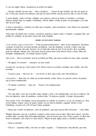 E, com um rugido furioso, desapareceu no portão dos fundos.
— Ficamos sabendo de uma coisa — disse o professor. — Apesar de suas basófias, ele está com medo de
nós. E acho que é preciso providenciar para que ele nada encontre que lhe possa ser útil, no caso de voltar.
E, assim falando, meteu no bolso o dinheiro que sobrara e colocou na lareira as escrituras e os demais
objetos, ateando fogo em seguida. Godalming e Morris tinham corrido ao pátio, em perseguição ao Conde,
mas ele já ia longe.
A noite se aproximava e tratamos de voltar para o hospício, onde encontramos a Sra. Harker nos esperando,
aparentemente animada.
Antes dela e do marido irem se deitar, o professor preparou o quarto contra o Vampiro e assegurou-lhes que
podiam ter confiança de que iriam passar uma noite tranqüila.
DIÁRIO DE JONATHAN HARKER
3-4 de outubro, quase a meia-noite — O dia me pareceu interminável. Antes de nos separarmos, discutimos
a respeito de qual deve ser nossa próxima providência, mas não chegamos a acordo. A única coisa que
sabemos é que resta uma caixa de terra e só o Conde sabe onde ela está. Se ele resolver ficar escondido,
pode nos enfrentar durante anos. Não gosto nem de pensar numa coisa destas! Graças a Deus, Mina está
dormindo tranqüilamente. Eu também preciso dormir...
Mais tarde — Devo ter dormido, pois fui acordado por Mina, que estava sentada na cama, muito assustada.
— Há alguém no corredor! — murmurou no meu ouvido.
Levantei-me, pé ante pé, e abri a porta. O Sr. Morris estava no corredor, estendido num colchão, mas bem
acordado.
— Vá para a cama — disse-me ele. — Um de nós vai ficar aqui a noite toda. Não facilitamos.
4 de outubro — Mais uma vez, Mina me acordou durante a noite. Dessa vez, percebi, através das janelas,
que já estava amanhecendo.
— Vá chamar o professor — disse ela. — Preciso vê-lo imediatamente.
— Para quê?
— Tive uma idéia. Creio que essa idéia surgiu durante a noite e foi amadurecendo sem que eu soubesse. Ele
deve me hipnotizar antes do amanhecer e poderei falar. Vá depressa, querido. O tempo está passando.
Abri a porta. O Dr. Van Helsing estava descansando no colchão no corredor e, ao me ver, levantou-se. Dois
ou três minutos depois, estava no quarto, metido em seu robe de chambre, enquanto Morris e Lord
Godalming, na porta com o Dr. Seward, faziam perguntas.
— Quero que o senhor me hipnotize, antes de amanhecer, para que eu possa falar livremente — disse Mina.
Olhando fixamente para ela, o professor começou a fazer passes com as mãos. Mina ficou imóvel, sem tirar
os olhos dele; o coração batia descompassadamente, pois eu receava uma crise. Pouco a pouco, os olhos dela
foram se fechando e ela sentou-se e ficou imóvel. Depois de mais alguns passes, o professor perguntou:
— Onde se encontra?
— Não sei — respondeu Mina, com uma voz muito esquisita. — É inteiramente desconhecido para mim.
 