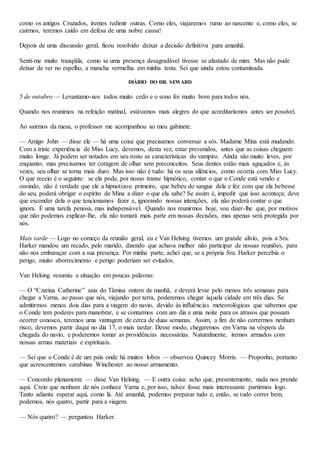 como os antigos Cruzados, iremos redimir outras. Como eles, viajaremos rumo ao nascente e, como eles, se
cairmos, teremos caído em defesa de uma nobre causa!
Depois de uma discussão geral, ficou resolvido deixar a decisão definitiva para amanhã.
Senti-me muito tranqüila, como se uma presença desagradável tivesse se afastado de mim. Mas não pude
deixar de ver no espelho, a mancha vermelha em minha testa. Sei que ainda estou contaminada.
DIÁRIO DO DR. SEWARD
5 de outubro — Levantamo-nos todos muito cedo e o sono foi muito bom para todos nós.
Quando nos reunimos na refeição matinal, estávamos mais alegres do que acreditaríamos antes ser possível.
Ao sairmos da mesa, o professor me acompanhou ao meu gabinete.
— Amigo John — disse ele — há uma coisa que precisamos conversar a sós. Madame Mina está mudando.
Com a triste experiência de Miss Lucy, devemos, desta vez, estar prevenidos, antes que as coisas cheguem
muito longe. Já podem ser notados em seu rosto as características do vampiro. Ainda são muito leves, por
enquanto; mas precisamos ter coragem de olhar sem preconceitos. Seus dentes estão mais aguçados e, às
vezes, seu olhar se torna mais duro. Mas isso não é tudo: há os seus silêncios, como ocorria com Miss Lucy.
O que receio é o seguinte: se ela pode, por nosso transe hipnótico, contar o que o Conde está vendo e
ouvindo, não é verdade que ele a hipnotizou primeiro, que bebeu do sangue dela e fez com que ela bebesse
do seu, poderá obrigar o espírito de Mina a dizer o que ela sabe? Se assim é, impedir que isso aconteça; deve
que esconder dela o que tencionamos fazer e, ignorando nossas intenções, ela não poderá contar o que
ignora. É uma tarefa penosa, mas indispensável. Quando nos reunirmos hoje, vou dizer-lhe que, por motivos
que não podemos explicar-lhe, ela não tomará mais parte em nossas decisões, mas apenas será protegida por
nós.
Mais tarde — Logo no começo da reunião geral, eu e Van Helsing tivemos um grande alívio, pois a Sra.
Harker mandou um recado, pelo marido, dizendo que achava melhor não participar de nossas reuniões, para
não nos embaraçar com a sua presença. Por minha parte, achei que, se a própria Sra. Harker percebia o
perigo, muito aborrecimento e perigo poderiam ser evitados.
Van Helsing resumiu a situação em poucas palavras:
— O “Czarina Catherine” saiu do Tâmisa ontem de manhã, e deverá levar pelo menos três semanas para
chegar a Varna, ao passo que nós, viajando por terra, poderemos chegar àquela cidade em três dias. Se
admitirmos menos dois dias para a viagem do navio, devido às influências meteorológicas que sabemos que
o Conde tem poderes para manobrar, e se contarmos com um dia e uma noite para os atrasos que possam
ocorrer conosco, teremos uma vantagem de cerca de duas semanas. Assim, a fim de não corrermos nenhum
risco, devemos partir daqui no dia 17, o mais tardar. Desse modo, chegaremos em Varna na véspera da
chegada do navio, e poderemos tomar as providências necessárias. Naturalmente, iremos armados com
nossas armas materiais e espirituais.
— Sei que o Conde é de um país onde há muitos lobos — observou Quincey Morris. — Proponho, portanto
que acrescentemos carabinas Winchester ao nosso armamento.
— Concordo plenamente — disse Van Helsing. — E outra coisa: acho que, presentemente, nada nos prende
aqui. Creio que nenhum de nós conhece Varna e, por isso, talvez fosse mais interessante partirmos logo.
Tanto adianta esperar aqui, como lá. Até amanhã, podemos preparar tudo e, então, se tudo correr bem,
podemos, nós quatro, partir para a viagem.
— Nós quatro? — perguntou Harker.
 