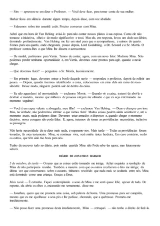— Sim — apressou-se em dizer o Professor. — Você deve ficar, para tomar conta de sua mulher.
Harker ficou em silêncio durante algum tempo, depois disse, com voz abafada:
— Falaremos sobre isto amanhã cedo. Preciso conversar com Mina.
Achei que era hora de Van Helsing avisá-lo para não contar nossos planos à sua esposa. Como ele não
tomasse a iniciativa, olhei-o de modo significativo e tossi. Mas ele, em resposta, levou um dedo aos lábios;
dormindo profundamente. Van Helsing me fez um sinal para que o acompanhasse, e saímos do quarto.
Fomos para seu quarto, onde chegavam, pouco depois, Lord Godalming, o Dr. Seward e o Sr. Morris. O
professor contou-lhes o que Mina lhe dissera e acrescentou:
— De manhã, partiremos para Varria. Temos de contar, agora, com um novo fator: Madame Mina. Não
podemos perder nenhuma oportunidade e, em Varria, devemos estar prontos para agir, quando o navio
chegar.
— Que devemos fazer? — perguntou o Sr. Morris, laconicamente.
— Em primeiro lugar, devemos entrar a bordo daquele navio — respondeu o professor, depois de refletir um
pouco. — Depois, quando tivermos identificado a caixa, colocaremos em cima dela um ramo de rosa-
silvestre. Desse modo, ninguém poderá sair de dentro da caixa.
— Eu não aguardarei tal oportunidade — exclamou Morris. — Quando vir a caixa, tratarei de abri-la e
destruir o monstro, mesmo que milhares de pessoas estejam me olhando e que eu seja exterminado no
momento seguinte!
— Você é um rapaz valente e abnegado, meu filho! — exclamou Van Helsing. — Deus o abençoe por isso.
Mas, na verdade, não poderemos afirmar o que vamos fazer. Muitas coisas podem ainda acontecer e, até o
momento exato, nada podemos dizer. Devemos estar armados e dispostos e, quando chegar o momento
decisivo, nossa coragem não pode faltar. E, agora, tratemos de tomar as providências necessárias, inclusive
as passagens.
Não havia necessidade de se dizer mais nada, e separamo-nos. Mais tarde — Todas as providências foram
tomadas; fiz meu testamento. Mina, se continuar viva, será minha única herdeira, Em caso contrário, serão
os outros, que têm sido tão bons para nós.
Tenho de escrever tudo no diário, pois minha querida Mina não Pode sabe-las agora; mas futuramente
saberá.
DIÁRIO DE JONATHAN HARKER
5 de outubro, de tarde — O rumo que as coisas estão tomando me intriga. Achei esquisita a resolução de
Mina de não participaria reunião. Também a maneira com que os outros receberam o fato me intriga; da
última vez que conversamos sobre o assunto, tínhamos resolvido que nada mais se ocultaria entre nós. Mina
está dormindo como uma criança. Graças a Deus.
Mais tarde — É estranho. Fiquei contemplando o sono de Mina e me senti quase feliz, apesar de tudo. De
repente, ela abriu os olhos e, encarando-me ternamente, disse-me:
— Jonathan, quero que me prometa uma coisa, sob palavra de honra. Uma promessa para ser cumprida,
mesmo que eu me ajoelhasse a seus pés e lhe pedisse, chorando, que a quebrasse. Prometa-me
imediatamente.
— Não posso fazer uma promessa desta imediatamente, Mina — retruquei. — não tenho o direito de fazê-la.
 