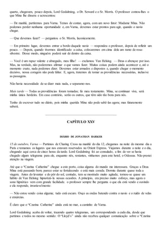 quarto, chegavam, pouco depois, Lord Godalming, o Dr. Seward e o Sr. Morris. O professor contou-lhes o
que Mina lhe dissera e acrescentou:
— De manhã, partiremos para Varna. Temos de contar, agora, com um novo fator: Madame Mina. Não
podemos perder nenhuma oportunidade e, em Varna, devemos estar prontos para agir, quando o navio
chegar.
— Que devemos fazer? — perguntou o Sr. Morris, laconicamente.
— Em primeiro lugar, devemos entrar a bordo daquele navio — respondeu o professor, depois de refletir um
pouco. — Depois, quando tivermos identificado a caixa, colocaremos em cima dela um ramo de rosa-
silvestre. Desse modo, ninguém poderá sair de dentro da caixa.
— Você é um rapaz valente e abnegado, meu filho! — exclamou Van Helsing. — Deus o abençoe por isso.
Mas, na verdade, não poderemos afirmar o que vamos fazer. Muitas coisas podem ainda acontecer e, até o
momento exato, nada podemos dizer. Devemos estar armados e dispostos e, quando chegar o momento
decisivo, nossa coragem não pode faltar. E, agora, tratemos de tomar as providências necessárias, inclusive
as passagens.
Não havia necessidade de se dizer mais nada, e separamo-nos.
Mais tarde — Todas as providências foram tomadas; fiz meu testamento. Mina, se continuar viva, será
minha única herdeira. Em caso contrário, serão os outros, que têm sido tão bons para nós.
Tenho de escrever tudo no diário, pois minha querida Mina não pode sabê-las agora; mas futuramente
saberá.
CAPÍTULO XXV
DIÁRIO DE JONATHAN HARKER
15 de outubro, Varna — Partimos de Charing Cross na manhã do dia 12, chegamos na noite do mesmo dia a
Paris e tomamos os lugares que nos estavam reservados no Orient Express. Viajamos durante a noite e o dia,
chegando aqui cerca de cinco horas da tarde. Lord Godalming foi ao consulado, a fim de ver se havia
chegado algum telegrama para ele, enquanto nós, restantes, vínhamos para este hotel, o Odessus. Não prestei
atenção na viagem.
Até que o “Czarina Catherine” chegue a este porto, coisa alguma do mundo me interessara. Graças a Deus
Mina está passando bem; parece estar se fortalecendo e está mais corada. Dormiu durante quase toda a
viagem. Antes do levantar e do pôr do sol, contudo, tem se mostrado muito agitada; tornou-se quase um
hábito de Van Helsing hipnotizá-la nessas ocasiões. A princípio, era preciso muito esforço, mas agora o
sono hipnótico vem com grande facilidade. o professor sempre lhe pergunta o que ela está vendo e ouvindo
e ela responde, invariavelmente:
— Não estou vendo coisa alguma; tudo está escuro. Ouço as ondas batendo contra o navio e o ruído de velas
e enxárcias.
É claro que o “Czarina Catherine” ainda está no mar, a caminho de Varna.
Lord Godalming acaba de voltar, trazendo quatro telegramas, um correspondendo a cada dia, desde que
partimos e todos no mesmo sentido: O “Lloyd’s” ainda não recebeu qualquer comunicação sobre o “Czarina
 