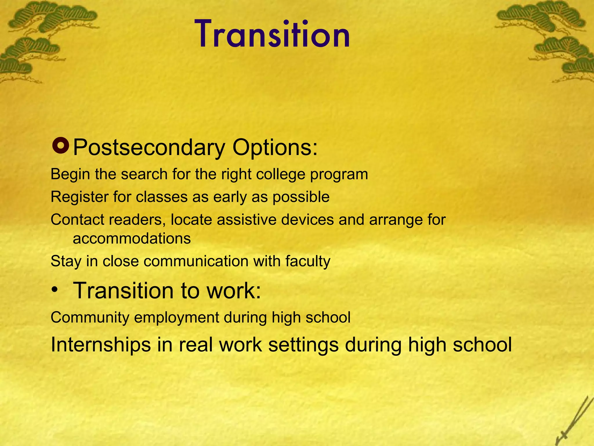 Transition Postsecondary Options: Begin the search for the right college program Register for classes as early as possible Contact readers, locate assistive devices and arrange for accommodations Stay in close communication with faculty Transition to work: Community employment during high school Internships in real work settings during high school 
