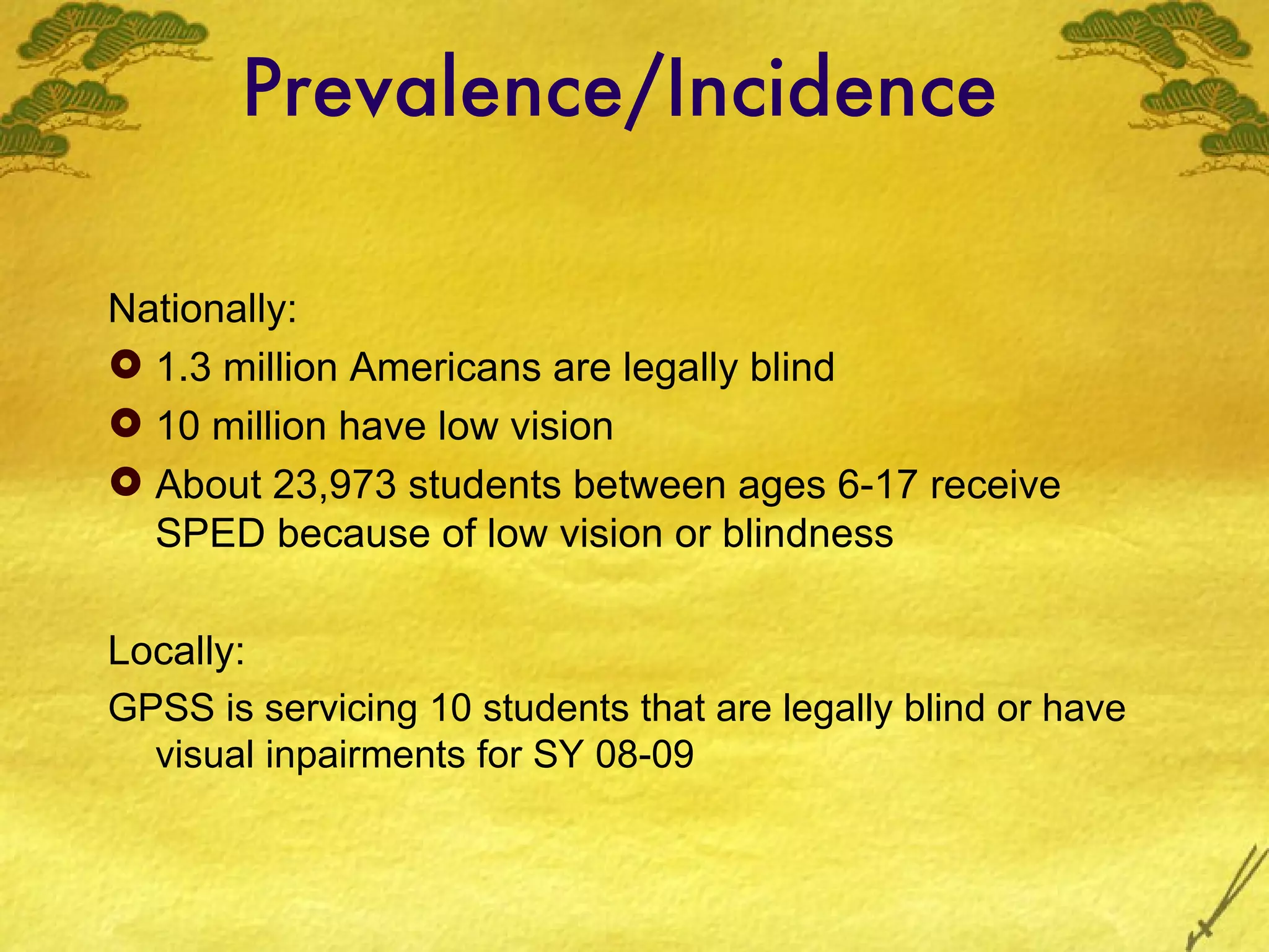 Prevalence/Incidence Nationally: 1.3 million Americans are legally blind 10 million have low vision About 23,973 students between ages 6-17 receive SPED because of low vision or blindness Locally: GPSS is servicing 10 students that are legally blind or have visual inpairments for SY 08-09 