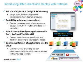 Introducing IBM UrbanCode Deploy with Patterns
IBM UrbanCode Deploy
with Patterns
New
VMware® vCenter Server™
ü  Full	
  stack	
  Applica-on	
  Design	
  &	
  Provisioning	
  
•  Design	
  open,	
  full	
  stack	
  applica2on	
  
environments	
  from	
  diagram	
  or	
  source	
  
ü  Portability	
  to	
  heterogeneous	
  clouds	
  
•  Capture	
  the	
  exper2se	
  of	
  a	
  heterogeneous	
  
DevOps	
  team,	
  from	
  solu2on	
  architects	
  to	
  IT	
  
specialists	
  
•  Hybrid	
  clouds:	
  Blend	
  your	
  applica-on	
  with	
  
PaaS,	
  SaaS,	
  and	
  Tradi-onal	
  IT	
  
•  Enables	
  you	
  to	
  balance	
  speed,	
  cost,	
  and	
  
ﬂexibility	
  according	
  to	
  your	
  speciﬁc	
  needs	
  
ü  Con-nuous	
  Delivery	
  of	
  Applica-ons	
  into	
  the	
  
Cloud	
  
•  Eliminate	
  weeks	
  of	
  wai2ng	
  for	
  new	
  
environments	
  when	
  star2ng	
  new	
  projects	
  or	
  
tes2ng	
  new	
  app	
  changes	
  
 