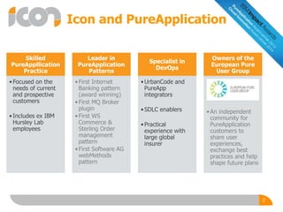 Icon and PureApplication
Skilled
PureAppllication
Practice
•Focused on the
needs of current
and prospective
customers
•Includes ex IBM
Hursley Lab
employees
Leader in
PureApplication
Patterns
•First Internet
Banking pattern
(award winning)
•First MQ Broker
plugin
•First WS
Commerce &
Sterling Order
management
pattern
•First Software AG
webMethods
pattern
Specialist in
DevOps
•UrbanCode and
PureApp
integrators
•SDLC enablers
•Practical
experience with
large global
insurer
Owners of the
European Pure
User Group
•An independent
community for
PureApplication
customers to
share user
experiences,
exchange best
practices and help
shape future plans
2
 