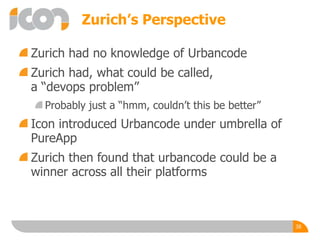 Zurich’s Perspective
Zurich had no knowledge of Urbancode
Zurich had, what could be called,
a “devops problem”
Probably just a “hmm, couldn’t this be better”
Icon introduced Urbancode under umbrella of
PureApp
Zurich then found that urbancode could be a
winner across all their platforms
38
 