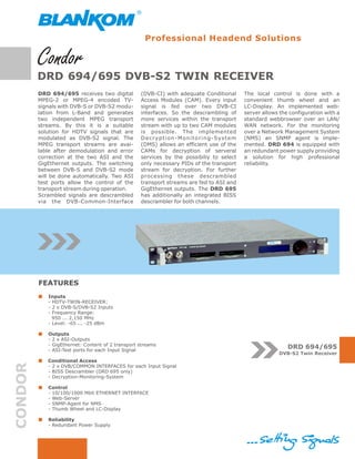 Professional Headend Solutions



         DRD 694/695 DVB-S2 TWIN RECEIVER
         DRD 694/695 receives two digital         (DVB-CI) with adequate Conditional                      The local control is done with a
         MPEG-2 or MPEG-4 encoded TV-             Access Modules (CAM). Every input                       convenient thumb wheel and an
         signals with DVB-S or DVB-S2 modu-       signal is fed over two DVB-CI                           LC-Display. An implemented web-
         lation from L-Band and generates         interfaces. So the descrambling of                      server allows the configuration with a
         two independent MPEG transport           more services within the transport                      standard webbrowser over an LAN/
         streams. By this it is a suitable        stream with up to two CAM modules                       WAN network. For the monitoring
         solution for HDTV signals that are       is possible. The implemented                            over a Network Management System
         modulated as DVB-S2 signal. The          D e c r y p t i o n - M o n i t o r i n g -Sy s t e m   (NMS) an SNMP agent is imple-
         MPEG transport streams are avai-         (DMS) allows an efficient use of the                    mented. DRD 694 is equipped with
         lable after demodulation and error       CAMs for decryption of serveral                         an redundant power supply providing
         correction at the two ASI and the        services by the possibiliy to select                    a solution for high professional
         GigEthernet outputs. The switching       only necessary PIDs of the transport                    reliability.
         between DVB-S and DVB-S2 mode            stream for decryption. For further
         will be done automatically. Two ASI      processing these descrambled
         test ports allow the control of the      transport streams are fed to ASI and
         transport stream during operation.       GigEthernet outputs. The DRD 695
         Scrambled signals are descrambled        has additionally an integrated BISS
         via the DVB-Common-Interface             descrambler for both channels.




         FEATURES
            Inputs
            - HDTV-TWIN-RECEIVER:
            - 2 x DVB-S/DVB-S2 Inputs
            - Frequency Range:
              950 ... 2,150 MHz
            - Level: -65 ... -25 dBm

            Outputs
            - 2 x ASI-Outputs
            - GigEthernet: Content of 2 transport streams
            - ASI-Test ports for each Input Signal
                                                                                                                           DRD 694/695
                                                                                                                       DVB-S2 Twin Receiver
            Conditional Access
CONDOR




            - 2 x DVB/COMMON INTERFACES for each Input Signal
            - BISS Descrambler (DRD 695 only)
            - Decryption-Monitoring-System

            Control
            - 10/100/1000 Mbit ETHERNET INTERFACE
            - Web-Server
            - SNMP-Agent for NMS
            - Thumb Wheel and LC-Display

            Reliability
            - Redundant Power Supply
 