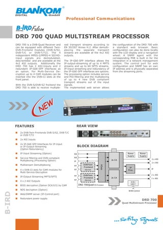 Professional Communications



        DRD 700 QUAD MULTISTREAM PROCESSOR
        DRD 700 is a DVB-Quad Receiver and         xed transport streams according to         the configuration of the DRD 700 with
        can be equipped with different Twin-       EN 302307 Annex H.2. After demulti-        a standard web browser. Basic
        DVB-Frontend modules (DVB-S/S2,            plexing the separate transport             configuration can also be done locally
        DVB-T/C or DVB-T/T2). The 4                streams are available at the 4x2 ASI       with the LCD display and a navigation
        independent MPEG-2/MPEG-4 SD/HD-           outputs.                                   wheel. A SNMP agent with the
        input signals are demodulated,                                                        corresponding MIB is built in for the
        descrambled and are available at the       The IP-GbE-SFP interface allows the        integration in a network management
        4x2 ASI outputs. Additionally the          IP-output-streaming of up to 4 MPTS        system. The control port for web
        DRD 700 has 2 ASI-Inputs and 2             streams and up to 60 SPTS streams.         configuration and SNMP has an own
        redundant IP-GbE-SFP interfaces as         IP-Input streaming and redundancy of       IP address and is physically separated
        an option. For Multi-Service De-           the IP-GbE-SFP interfaces are options.     from the streaming ports.
        cryption up to 4 CAM modules can be        The processing option includes service
        inserted into the DVB-CI slots at the      and PID-filtering and the multiplexing
        front panel.                               of up to 4 new DVB compliant
                                                   transport streams out of the input
        With the DVB-S/DVB-S2 frontend the         signals.
        DRD 700 is able to receive multiple-       The implemented web server allows




                               NEW

        FEATURES                                                REAR VIEW
           2x DVB-Twin-Frontends DVB-S/S2, DVB-T/C
           or DVB-T/T2
           2x ASI Inputs

           2x IP-GbE-SFP-Interfaces for IP-Input
           or IP-Output-Streaming                               BLOCK DIAGRAM
           (Option Redundancy)
           IP-Input Streaming (Option)                     ASI                                            Power           Power
                                                                                                          Supply          Supply
           Service filtering and DVB-compliant             ASI
                                                                                                                                   2 x ASI
           Multiplexing (Processing Option)                                                  2x CA
                                                           IP
                                                                                                                                   2 x ASI
           Multistream Demultiplexing                                DVB-Twin
                                                                                      FPGA




                                                           RF
                                                                     Frontend                               IP
                                                           RF                                                                      IP
           4 x DVB-CI slots for CAM modules for                        (Op t ion)                          Proc.
           Multi-Service-Decryption
                                                                     DVB-Twin                                                      2 x ASI
                                                           RF
           IP-Output-Streaming MPTS/SPTS                             Frontend                2x CA                                 2 x ASI
                                                           RF          (Op t ion)
           4 x 2 ASI Outputs                                                                                 W EB /
                                                                                                             SNM P
           BISS decryption (Option DCA315) by CAM                DRD 700Quad MS Processor
                                                                                                               IP
           NDS decryption (Option)                                                                         W EB-Control
B-IRD




           Web/SNMP server (IP-Control port)
           Redundant power supply
                                                                                                                           DRD 700
                                                                                                     Quad Multistream Processor
 