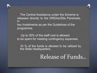 Release of Funds..
O The Central Assistance under the Scheme is
released directly to the DRDAs/Zilla Parishads,
in
two Instalments as per the Guidelines of the
programme.
O Up to 30% of the staff cost is allowed
to be spent for meeting contingency expenses.
O 10 % of the funds is allowed to be utilized by
the State headquarters.
 