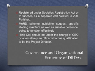 Governance and Organizational
Structure of DRDAs..
O Registered under Societies Registration Act or
to function as a separate cell created in Zilla
Parishad.
O MoRD scheme guideline suggest specific
staffing structure as well as suitable personnel
policy to function effectively
O This Cell should be under the charge of CEO
or alternatively an officer who has qualification
to be the Project Director.
 