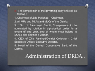 Administration of DRDA..
O The composition of the governing body shall be as
follows :
1. Chairman of Zilla Parishad – Chairman.
2. All MPs and MLAs and MLCs of the District.
3. 1/3rd of Panchayat Samiti Chairpersons to be
nominated by rotation in alphabetical order for a
tenure of one year, one of whom must belong to
SC/ST and another a woman.
4. CEO of Zilla Parishad/District Collector - Chief
Executive Officer/ Executive Director.
5. Head of the Central Cooperative Bank of the
District.
 