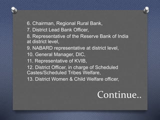 Continue..
6. Chairman, Regional Rural Bank,
7. District Lead Bank Officer,
8. Representative of the Reserve Bank of India
at district level,
9. NABARD representative at district level,
10. General Manager, DIC,
11. Representative of KVIB,
12. District Officer, in charge of Scheduled
Castes/Scheduled Tribes Welfare,
13. District Women & Child Welfare officer,
 
