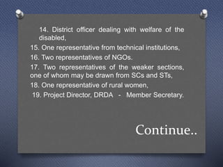 Continue..
14. District officer dealing with welfare of the
disabled,
15. One representative from technical institutions,
16. Two representatives of NGOs.
17. Two representatives of the weaker sections,
one of whom may be drawn from SCs and STs,
18. One representative of rural women,
19. Project Director, DRDA - Member Secretary.
 