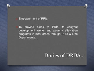Duties of DRDA..
O Empowerment of PRIs.
O To provide funds to PRIs, to carryout
development works and poverty alleviation
programs in rural areas through PRIs & Line
Departments.
 