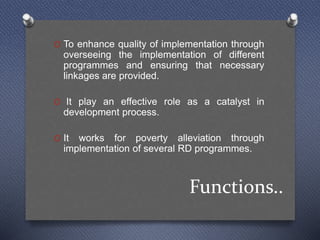 Functions..
O To enhance quality of implementation through
overseeing the implementation of different
programmes and ensuring that necessary
linkages are provided.
O It play an effective role as a catalyst in
development process.
O It works for poverty alleviation through
implementation of several RD programmes.
 
