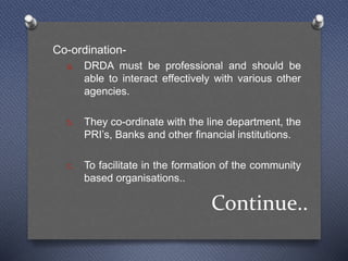 Continue..
Co-ordination-
a. DRDA must be professional and should be
able to interact effectively with various other
agencies.
b. They co-ordinate with the line department, the
PRI’s, Banks and other financial institutions.
c. To facilitate in the formation of the community
based organisations..
 