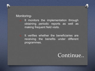 Continue..
Monitoring-
a. It monitors the implementation through
obtaining periodic reports as well as
making frequent field visits.
b. It verifies whether the beneficiaries are
receiving the benefits under different
programmes.
 
