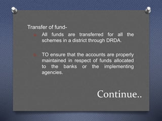 Continue..
Transfer of fund-
a. All funds are transferred for all the
schemes in a district through DRDA.
b. TO ensure that the accounts are properly
maintained in respect of funds allocated
to the banks or the implementing
agencies.
 