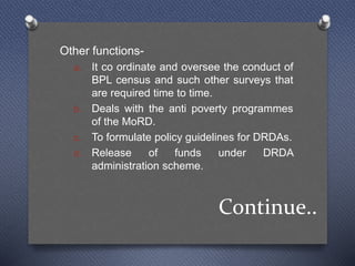 Continue..
Other functions-
a. It co ordinate and oversee the conduct of
BPL census and such other surveys that
are required time to time.
b. Deals with the anti poverty programmes
of the MoRD.
c. To formulate policy guidelines for DRDAs.
d. Release of funds under DRDA
administration scheme.
 