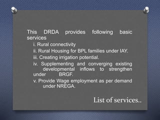List of services..
This DRDA provides following basic
services
i. Rural connectivity
ii. Rural Housing for BPL families under IAY.
iii. Creating irrigation potential.
iv. Supplementing and converging existing
developmental inflows to strengthen
under BRGF.
v. Provide Wage employment as per demand
under NREGA.
 