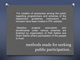methods made for seeking
public participation..
O For creation of awareness among the public
regarding programmers and schemes of the
department guidelines, instructions and
circulars have been hosted in P.R. website.
O Selection projects executants and
beneficiaries under various schemes are
finalized by organization of Palli Sabha and
Gram Sabha where participation of the people
is must.
 