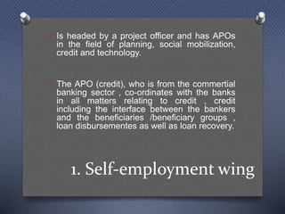 1. Self-employment wing
 Is headed by a project officer and has APOs
in the field of planning, social mobilization,
credit and technology.
 The APO (credit), who is from the commertial
banking sector , co-ordinates with the banks
in all matters relating to credit , credit
including the interface between the bankers
and the beneficiaries /beneficiary groups ,
loan disbursementes as well as loan recovery.
 