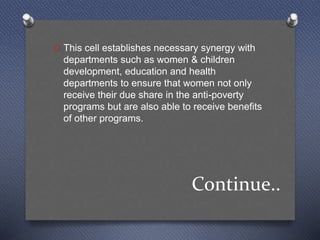 Continue..
O This cell establishes necessary synergy with
departments such as women & children
development, education and health
departments to ensure that women not only
receive their due share in the anti-poverty
programs but are also able to receive benefits
of other programs.
 