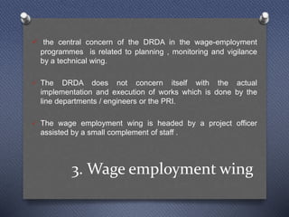 3. Wage employment wing
 the central concern of the DRDA in the wage-employment
programmes is related to planning , monitoring and vigilance
by a technical wing.
 The DRDA does not concern itself with the actual
implementation and execution of works which is done by the
line departments / engineers or the PRI.
 The wage employment wing is headed by a project officer
assisted by a small complement of staff .
 