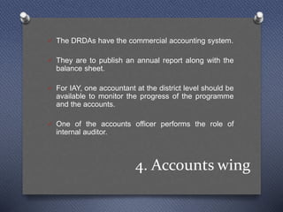 4. Accounts wing
 The DRDAs have the commercial accounting system.
 They are to publish an annual report along with the
balance sheet.
 For IAY, one accountant at the district level should be
available to monitor the progress of the programme
and the accounts.
 One of the accounts officer performs the role of
internal auditor.
 