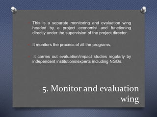 5. Monitor and evaluation
wing
 This is a separate monitoring and evaluation wing
headed by a project economist and functioning
directly under the supervision of the project director.
 It monitors the process of all the programs.
 it carries out evaluation/impact studies regularly by
independent institutions/experts including NGOs.
 