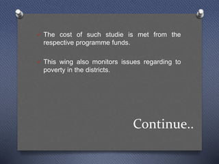 Continue..
 The cost of such studie is met from the
respective programme funds.
 This wing also monitors issues regarding to
poverty in the districts.
 