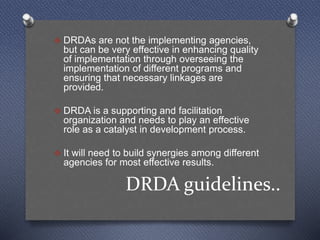 DRDA guidelines..
 DRDAs are not the implementing agencies,
but can be very effective in enhancing quality
of implementation through overseeing the
implementation of different programs and
ensuring that necessary linkages are
provided.
 DRDA is a supporting and facilitation
organization and needs to play an effective
role as a catalyst in development process.
 It will need to build synergies among different
agencies for most effective results.
 
