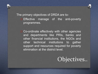 Objectives..
The primary objectives of DRDA are to-
O Effective manage of the anti-poverty
programmes.
O Co-ordinate effectively with other agencies
and departments like PRIs, banks and
other financial institutions, the NGOs and
other technical institutions to gather
support and resources required for poverty
elimination at the district level.
 