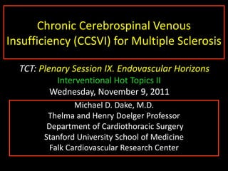 1




       Chronic Cerebrospinal Venous
Insufficiency (CCSVI) for Multiple Sclerosis

  TCT: Plenary Session IX. Endovascular Horizons
          Interventional Hot Topics II
         Wednesday, November 9, 2011
                 Michael D. Dake, M.D.
         Thelma and Henry Doelger Professor
         Department of Cardiothoracic Surgery
        Stanford University School of Medicine
          Falk Cardiovascular Research Center
 
