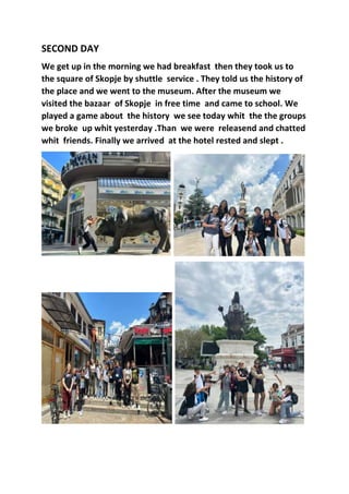 SECOND DAY
We get up in the morning we had breakfast then they took us to
the square of Skopje by shuttle service . They told us the history of
the place and we went to the museum. After the museum we
visited the bazaar of Skopje in free time and came to school. We
played a game about the history we see today whit the the groups
we broke up whit yesterday .Than we were releasend and chatted
whit friends. Finally we arrived at the hotel rested and slept .
 