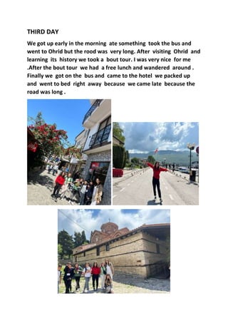 THIRD DAY
We got up early in the morning ate something took the bus and
went to Ohrid but the rood was very long. After visiting Ohrid and
learning its history we took a bout tour. I was very nice for me
.After the bout tour we had a free lunch and wandered around .
Finally we got on the bus and came to the hotel we packed up
and went to bed right away because we came late because the
road was long .
 