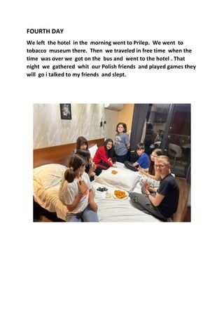 FOURTH DAY
We left the hotel in the morning went to Prilep. We went to
tobacco museum there. Then we traveled in free time when the
time was over we got on the bus and went to the hotel . That
night we gathered whit our Polish friends and played games they
will go i talked to my friends and slept.
 