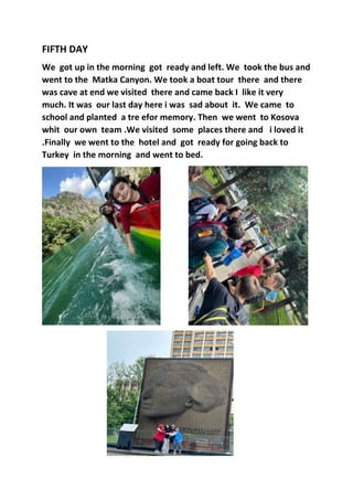 FIFTH DAY
We got up in the morning got ready and left. We took the bus and
went to the Matka Canyon. We took a boat tour there and there
was cave at end we visited there and came back I like it very
much. It was our last day here i was sad about it. We came to
school and planted a tre efor memory. Then we went to Kosova
whit our own team .We visited some places there and i loved it
.Finally we went to the hotel and got ready for going back to
Turkey in the morning and went to bed.
 