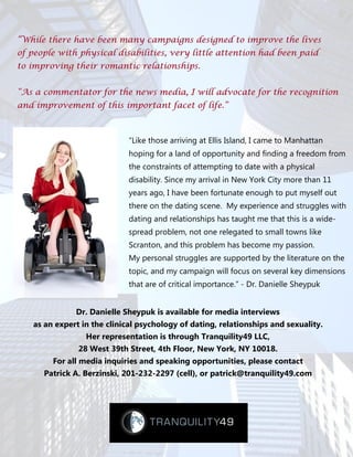 “While there have been many campaigns designed to improve the lives
of people with physical disabilities, very little attention had been paid
to improving their romantic relationships.


“As a commentator for the news media, I will advocate for the recognition
and improvement of this important facet of life.”



                             “Like those arriving at Ellis Island, I came to Manhattan
                             hoping for a land of opportunity and finding a freedom from
                             the constraints of attempting to date with a physical
                             disability. Since my arrival in New York City more than 11
                             years ago, I have been fortunate enough to put myself out
                             there on the dating scene. My experience and struggles with
                             dating and relationships has taught me that this is a wide-
                             spread problem, not one relegated to small towns like
                             Scranton, and this problem has become my passion.
                             My personal struggles are supported by the literature on the
                             topic, and my campaign will focus on several key dimensions
                             that are of critical importance.” - Dr. Danielle Sheypuk


              Dr. Danielle Sheypuk is available for media interviews
   as an expert in the clinical psychology of dating, relationships and sexuality.
                 Her representation is through Tranquility49 LLC,
               28 West 39th Street, 4th Floor, New York, NY 10018.
        For all media inquiries and speaking opportunities, please contact
      Patrick A. Berzinski, 201-232-2297 (cell), or patrick@tranquility49.com
 