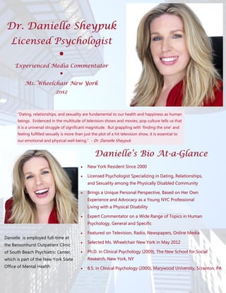 Dr. Danielle Sheypuk
   Licensed Psychologist
                               ●
     Experienced Media Commentator
                   ●
          Ms. Wheelchair New York
                             2012



      “Dating, relationships, and sexuality are fundamental to our health and happiness as human
      beings. Evidenced in the multitude of television shows and movies, pop culture tells us that
      it is a universal struggle of significant magnitude. But grappling with ‘finding the one’ and
      feeling fulfilled sexually is more than just the plot of a hit television show, it is essential to
      our emotional and physical well-being.” - Dr. Danielle Sheypuk


                                                     Danielle’s Bio At-a-Glance
                                                                    At-
                                               New York Resident Since 2000

                                               Licensed Psychologist Specializing in Dating, Relationships,
                                                and Sexuality among the Physically Disabled Community

                                               Brings a Unique Personal Perspective, Based on Her Own
                                                Experience and Advocacy as a Young NYC Professional
                                                Living with a Physical Disability

                                               Expert Commentator on a Wide Range of Topics in Human
                                                Psychology, General and Specific

                                               Featured on Television, Radio, Newspapers, Online Media
Danielle is employed full-time at
                                               Selected Ms. Wheelchair New York in May 2012
the Bensonhurst Outpatient Clinic
of South Beach Psychiatric Center,             Ph.D. in Clinical Psychology (2009), The New School for Social
which is part of the New York State             Research, New York, NY
Office of Mental Health                        B.S. in Clinical Psychology (2000), Marywood University, Scranton, PA
 