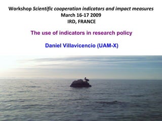 Workshop Scientific cooperation indicators and impact measures
                       March 16!17"2009
                         IRD,"FRANCE

         The use of indicators in research policy

               Daniel Villavicencio (UAM-X)
 