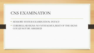 CNS EXAMINATION
• SENSORY SYSTEM EXAMINATION: INTACT
• CEREBELLAR SIGNS: NO NYSTAGMUS, REST OF THE SIGNS
COULD NOT BE ASSESSED
 