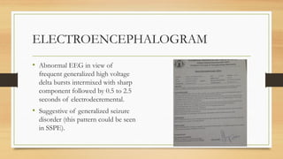 ELECTROENCEPHALOGRAM
• Abnormal EEG in view of
frequent generalized high voltage
delta bursts intermixed with sharp
component followed by 0.5 to 2.5
seconds of electrodecremental.
• Suggestive of generalized seizure
disorder (this pattern could be seen
in SSPE).
 