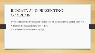 BIODATA AND PRESENTING
COMPLAIN
3 year old male child weighing 14kg resident of thatta admitted via ER with c/o
• Inability to walk and stand for 14days
• Abnormal movements for 14days
 