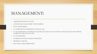 MANAGEMENT:
• ADMITTED MAINTAIN IV LINE
• AT ROOM AIR, NASOGASTRIC TUBE FEEDING
• VITAL MONITORING
• IV ANTIBIOTICS (CEFTRIOXONE 75MG/KG OD)
• IV ANTI EPILEPTICS (LEVITRACETAM 60MG/KG/DAY 8H, CLONAZEPAN 0.01MG/KG/DAY AND SODIUM
VALPROATE 60MG/KG/DAY 8H)
• IV ANTI PYRETICS
• LUMBAR PUNCTURE CONSENT OBTAINED
• MRI BRAIN AND EEG
• KETO DIET AND ISOPRINOSINE
 