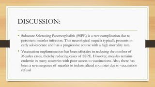DISCUSSION:
• Subacute Sclerosing Panencephalitis (SSPE) is a rare complication due to
persistent measles infection. This neurological sequela typically presents in
early adolescence and has a progressive course with a high mortality rate.
• Vaccination implementation has been effective in reducing the number of
Measles cases, thereby reducing cases of SSPE. However, measles remains
endemic in many countries with poor access to vaccinations. Also, there has
been a re-emergence of measles in industrialized countries due to vaccination
refusal
 