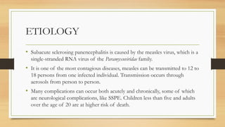 ETIOLOGY
• Subacute sclerosing panencephalitis is caused by the measles virus, which is a
single-stranded RNA virus of the Paramyxoviridae family.
• It is one of the most contagious diseases, measles can be transmitted to 12 to
18 persons from one infected individual. Transmission occurs through
aerosols from person to person.
• Many complications can occur both acutely and chronically, some of which
are neurological complications, like SSPE. Children less than five and adults
over the age of 20 are at higher risk of death.
 
