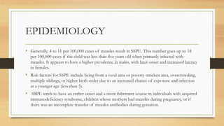 EPIDEMIOLOGY
• Generally, 4 to 11 per 100,000 cases of measles result in SSPE. This number goes up to 18
per 100,000 cases if the child was less than five years old when primarily infected with
measles. It appears to have a higher prevalence in males, with later onset and increased latency
in females.
• Risk factors for SSPE include being from a rural area or poverty-stricken area, overcrowding,
multiple siblings, or higher birth order due to an increased chance of exposure and infection
at a younger age (less than 5).
• SSPE tends to have an earlier onset and a more fulminant course in individuals with acquired
immunodeficiency syndrome, children whose mothers had measles during pregnancy, or if
there was an incomplete transfer of measles antibodies during gestation.
 