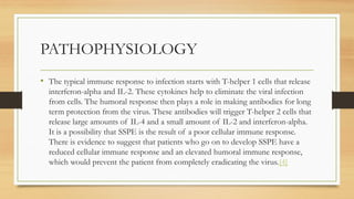 PATHOPHYSIOLOGY
• The typical immune response to infection starts with T-helper 1 cells that release
interferon-alpha and IL-2. These cytokines help to eliminate the viral infection
from cells. The humoral response then plays a role in making antibodies for long
term protection from the virus. These antibodies will trigger T-helper 2 cells that
release large amounts of IL-4 and a small amount of IL-2 and interferon-alpha.
It is a possibility that SSPE is the result of a poor cellular immune response.
There is evidence to suggest that patients who go on to develop SSPE have a
reduced cellular immune response and an elevated humoral immune response,
which would prevent the patient from completely eradicating the virus.[4]
 