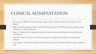 CLINICAL MANIFESTATION
• The course of SSPE has been divided into stages, each of which describes a certain phase of the
disease.
• Stage I includes many personality or behavioral changes, such as irritability, dementia, lethargy, social
withdrawal, or speech regression.
• Stage II is made up of the progressive decline in motor function, including myoclonus, dyskinesia,
and dystonia.
• Stage III consists of patients who have progressed to extrapyramidal symptoms, posturing, and
spasticity.
• Lastly, stage IV occurs when patients develop akinetic mutism, autonomic failure, or enter a vegetative
state
 